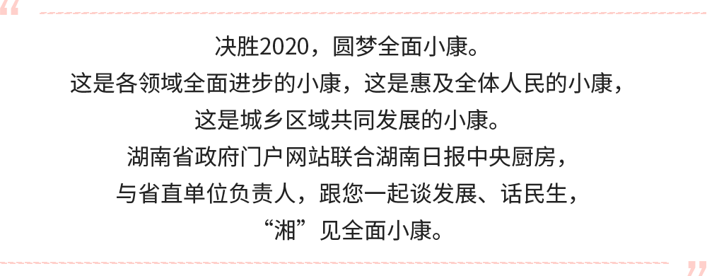 決勝2020，圓夢(mèng)全面小康。
這是各領(lǐng)域全面進(jìn)步的小康，這是惠及全體人民的小康，這是城鄉(xiāng)區(qū)域共同發(fā)展的小康。
湖南省政府門戶網(wǎng)站聯(lián)合湖南日?qǐng)?bào)中央廚房，與省直單位負(fù)責(zé)人，跟您一起談發(fā)展、話民生，“湘”見全面小康。