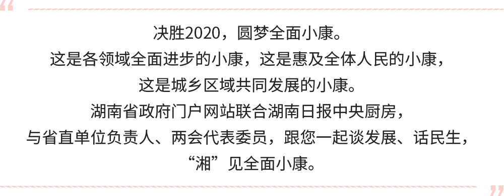 決勝2020，圓夢(mèng)全面小康。
這是各領(lǐng)域全面進(jìn)步的小康，這是惠及全體人民的小康，這是城鄉(xiāng)區(qū)域共同發(fā)展的小康。
湖南省政府門戶網(wǎng)站聯(lián)合湖南日?qǐng)?bào)中央廚房，與省直單位負(fù)責(zé)人，跟您一起談發(fā)展、話民生，“湘”見(jiàn)全面小康。